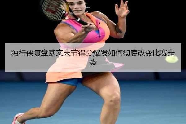 独行侠复盘欧文末节得分爆发如何彻底改变比赛走势