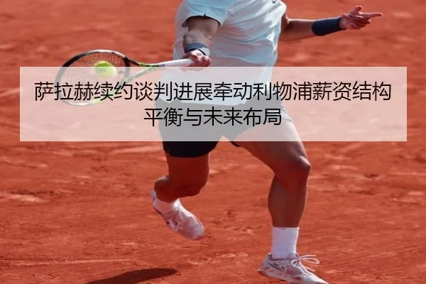 萨拉赫续约谈判进展牵动利物浦薪资结构平衡与未来布局