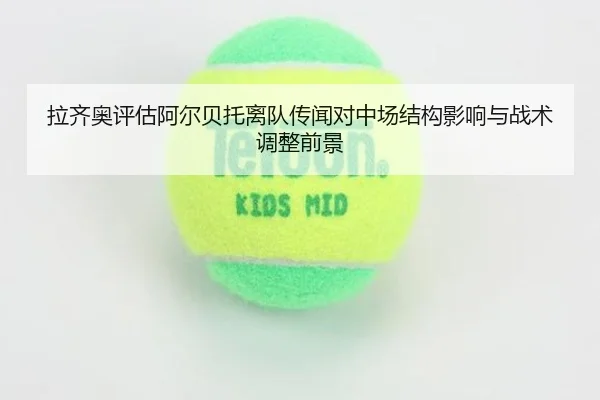 拉齐奥评估阿尔贝托离队传闻对中场结构影响与战术调整前景
