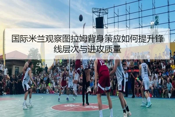 国际米兰观察图拉姆背身策应如何提升锋线层次与进攻质量