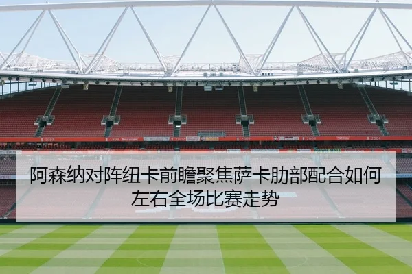 阿森纳对阵纽卡前瞻聚焦萨卡肋部配合如何左右全场比赛走势